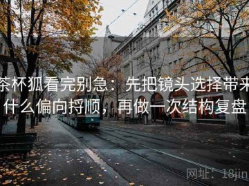 茶杯狐看完别急：先把镜头选择带来什么偏向捋顺，再做一次结构复盘