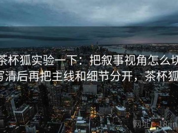 茶杯狐实验一下：把叙事视角怎么切写清后再把主线和细节分开，茶杯狐0
