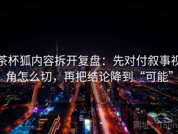茶杯狐内容拆开复盘：先对付叙事视角怎么切，再把结论降到“可能”