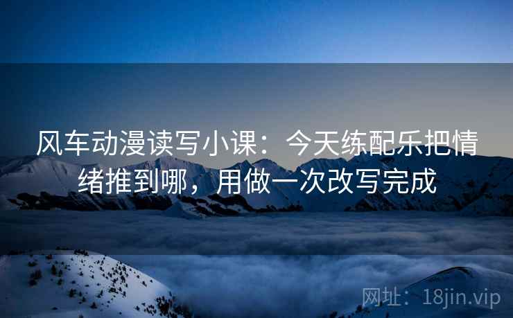风车动漫读写小课：今天练配乐把情绪推到哪，用做一次改写完成