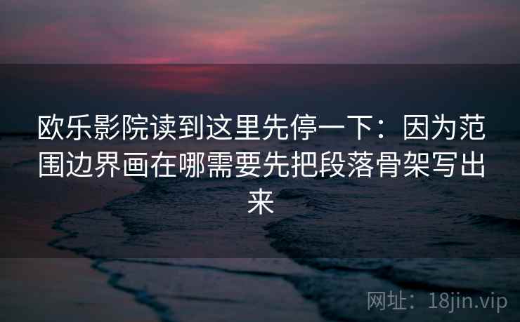 欧乐影院读到这里先停一下:因为范围边界画在哪需要先把段落骨架写出来 欧乐影院读到这里先停一下:因为范围边界画在哪需要先把段落骨架写出来