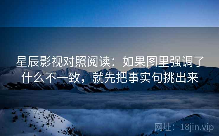 星辰影视对照阅读:如果图里强调了什么不一致,就先把事实句挑出来 星辰影视对照阅读:如果图里强调了什么不一致,就先把事实句挑出来
