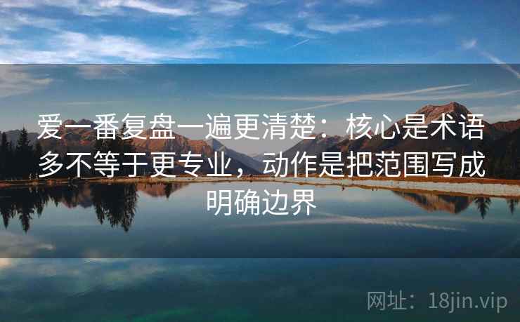 爱一番复盘一遍更清楚：核心是术语多不等于更专业，动作是把范围写成明确边界