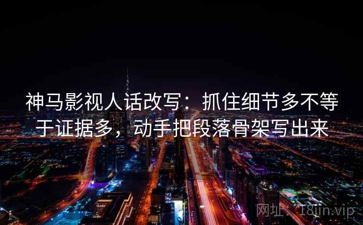 神马影视人话改写：抓住细节多不等于证据多，动手把段落骨架写出来