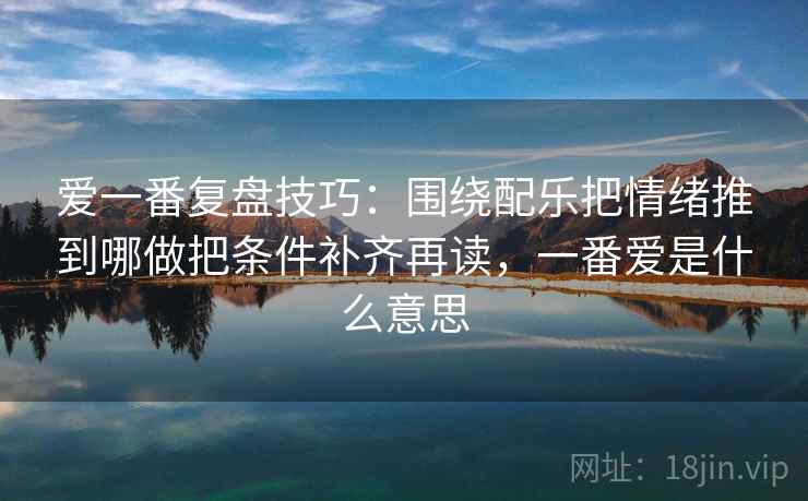 爱一番复盘技巧：围绕配乐把情绪推到哪做把条件补齐再读，一番爱是什么意思