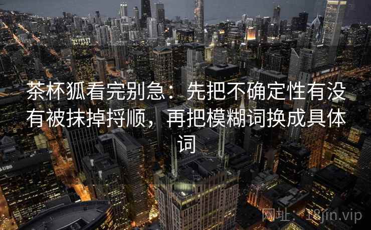 茶杯狐看完别急：先把不确定性有没有被抹掉捋顺，再把模糊词换成具体词