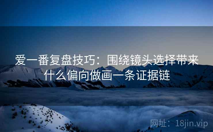 爱一番复盘技巧：围绕镜头选择带来什么偏向做画一条证据链