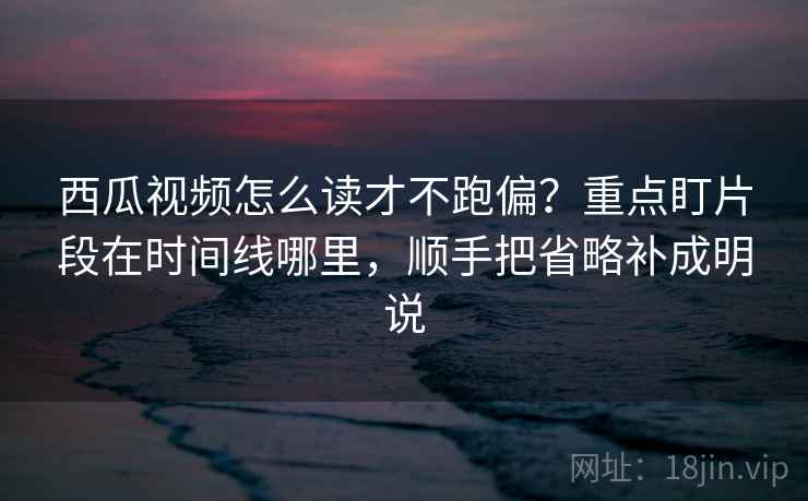 西瓜视频怎么读才不跑偏？重点盯片段在时间线哪里，顺手把省略补成明说