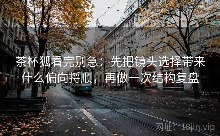 茶杯狐看完别急：先把镜头选择带来什么偏向捋顺，再做一次结构复盘